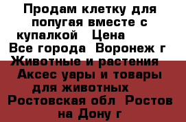 Продам клетку для попугая вместе с купалкой › Цена ­ 250 - Все города, Воронеж г. Животные и растения » Аксесcуары и товары для животных   . Ростовская обл.,Ростов-на-Дону г.